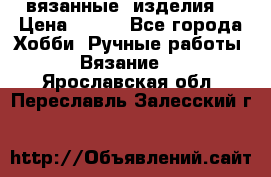 вязанные  изделия  › Цена ­ 100 - Все города Хобби. Ручные работы » Вязание   . Ярославская обл.,Переславль-Залесский г.
